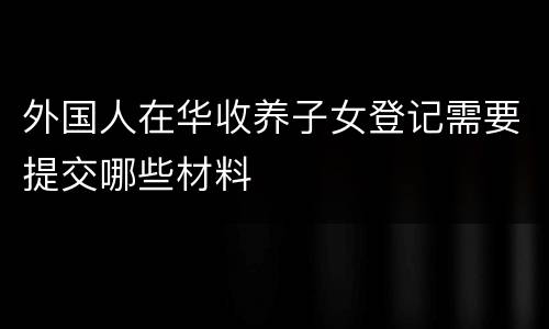 外国人在华收养子女登记需要提交哪些材料