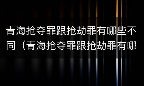 青海抢夺罪跟抢劫罪有哪些不同（青海抢夺罪跟抢劫罪有哪些不同处罚）