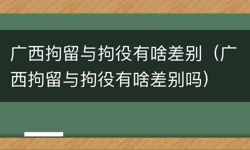 广西拘留与拘役有啥差别（广西拘留与拘役有啥差别吗）