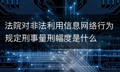 法院对非法利用信息网络行为规定刑事量刑幅度是什么