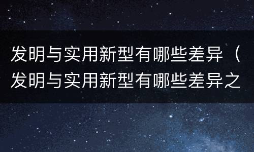 发明与实用新型有哪些差异（发明与实用新型有哪些差异之处）