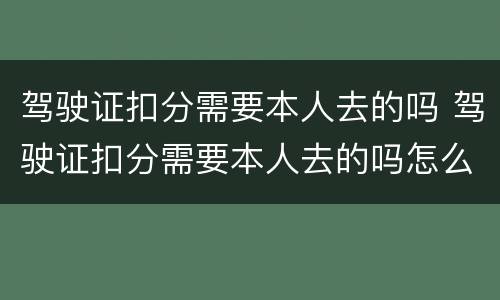 驾驶证扣分需要本人去的吗 驾驶证扣分需要本人去的吗怎么处理