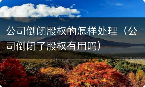 公司倒闭股权的怎样处理（公司倒闭了股权有用吗）