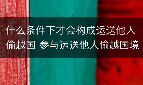 什么条件下才会构成运送他人偷越国 参与运送他人偷越国境