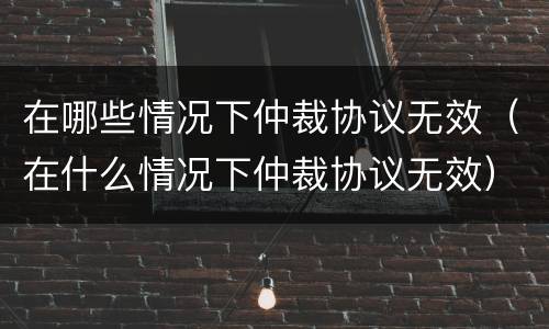 在哪些情况下仲裁协议无效（在什么情况下仲裁协议无效）