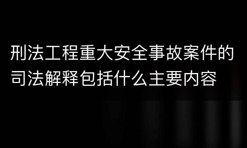 刑法工程重大安全事故案件的司法解释包括什么主要内容