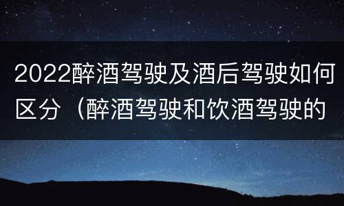 2022醉酒驾驶及酒后驾驶如何区分（醉酒驾驶和饮酒驾驶的标准分别是什么?）