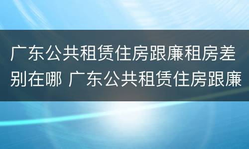 广东公共租赁住房跟廉租房差别在哪 广东公共租赁住房跟廉租房差别在哪儿