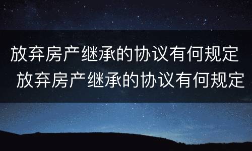 放弃房产继承的协议有何规定 放弃房产继承的协议有何规定呢