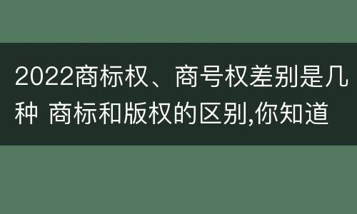2022商标权、商号权差别是几种 商标和版权的区别,你知道多少?