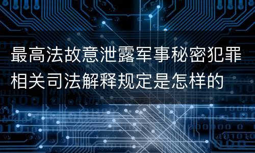 最高法故意泄露军事秘密犯罪相关司法解释规定是怎样的