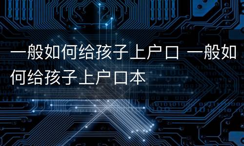 一般如何给孩子上户口 一般如何给孩子上户口本