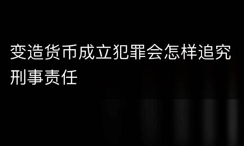 变造货币成立犯罪会怎样追究刑事责任