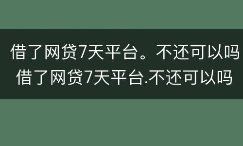借了网贷7天平台。不还可以吗 借了网贷7天平台.不还可以吗知乎