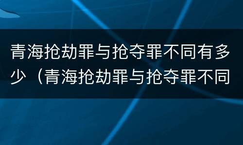 青海抢劫罪与抢夺罪不同有多少（青海抢劫罪与抢夺罪不同有多少种情况）