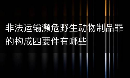 非法运输濒危野生动物制品罪的构成四要件有哪些