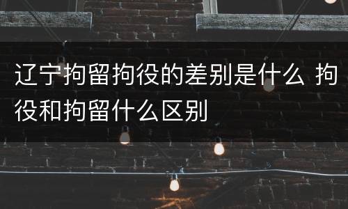 辽宁拘留拘役的差别是什么 拘役和拘留什么区别