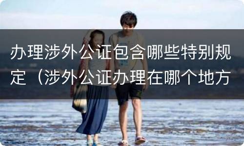 办理涉外公证包含哪些特别规定（涉外公证办理在哪个地方办理）