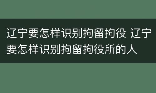 辽宁要怎样识别拘留拘役 辽宁要怎样识别拘留拘役所的人