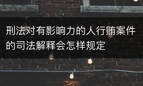 刑法对有影响力的人行贿案件的司法解释会怎样规定