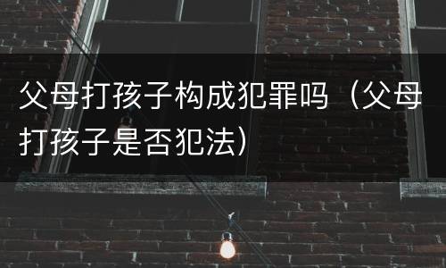 父母打孩子构成犯罪吗（父母打孩子是否犯法）