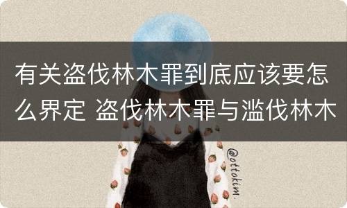 有关盗伐林木罪到底应该要怎么界定 盗伐林木罪与滥伐林木罪的区别