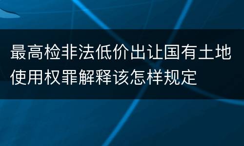 最高检非法低价出让国有土地使用权罪解释该怎样规定