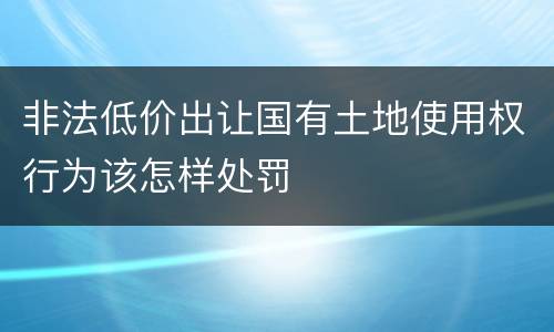 非法低价出让国有土地使用权行为该怎样处罚