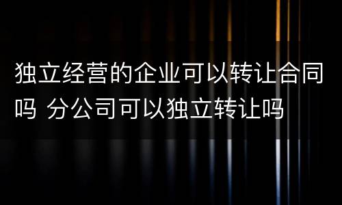 独立经营的企业可以转让合同吗 分公司可以独立转让吗