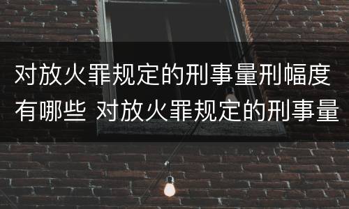 对放火罪规定的刑事量刑幅度有哪些 对放火罪规定的刑事量刑幅度有哪些规定