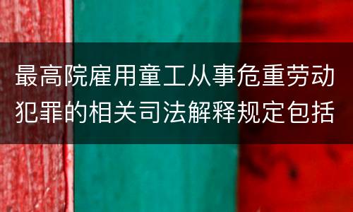 最高院雇用童工从事危重劳动犯罪的相关司法解释规定包括哪些内容