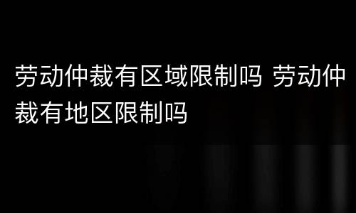 劳动仲裁有区域限制吗 劳动仲裁有地区限制吗