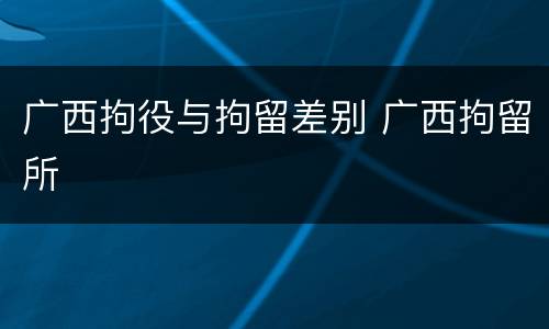 广西拘役与拘留差别 广西拘留所