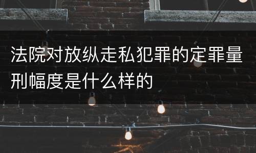 法院对放纵走私犯罪的定罪量刑幅度是什么样的