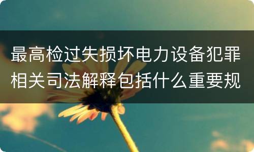 最高检过失损坏电力设备犯罪相关司法解释包括什么重要规定