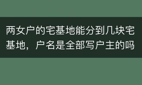 两女户的宅基地能分到几块宅基地，户名是全部写户主的吗