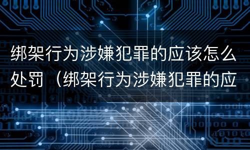 绑架行为涉嫌犯罪的应该怎么处罚（绑架行为涉嫌犯罪的应该怎么处罚呢）