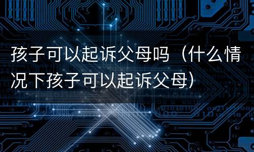 孩子可以起诉父母吗（什么情况下孩子可以起诉父母）