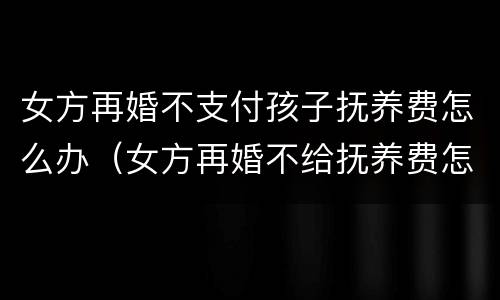 女方再婚不支付孩子抚养费怎么办（女方再婚不给抚养费怎么办）