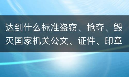 达到什么标准盗窃、抢夺、毁灭国家机关公文、证件、印章罪才能立案