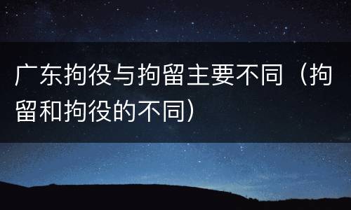 广东拘役与拘留主要不同（拘留和拘役的不同）