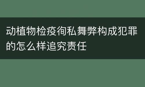 动植物检疫徇私舞弊构成犯罪的怎么样追究责任