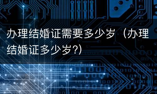 办理结婚证需要多少岁（办理结婚证多少岁?）