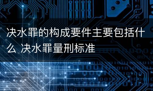 决水罪的构成要件主要包括什么 决水罪量刑标准