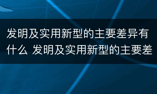 发明及实用新型的主要差异有什么 发明及实用新型的主要差异有什么意义
