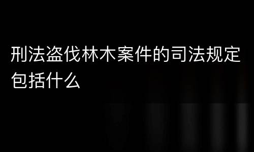 刑法盗伐林木案件的司法规定包括什么