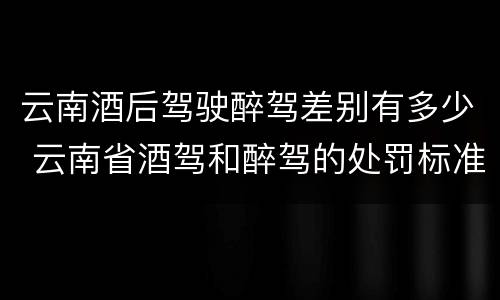 云南酒后驾驶醉驾差别有多少 云南省酒驾和醉驾的处罚标准