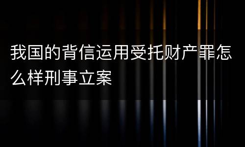 我国的背信运用受托财产罪怎么样刑事立案