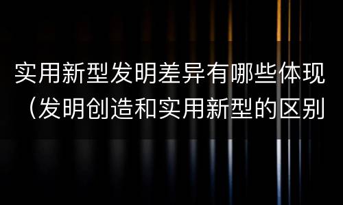 实用新型发明差异有哪些体现（发明创造和实用新型的区别）