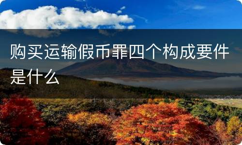 购买运输假币罪四个构成要件是什么